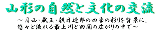 山形の自然と文化の交流～月山・蔵王・朝日連峰の四季の彩りを背景に、悠々と流れる最上川と田園の広がりの中で～